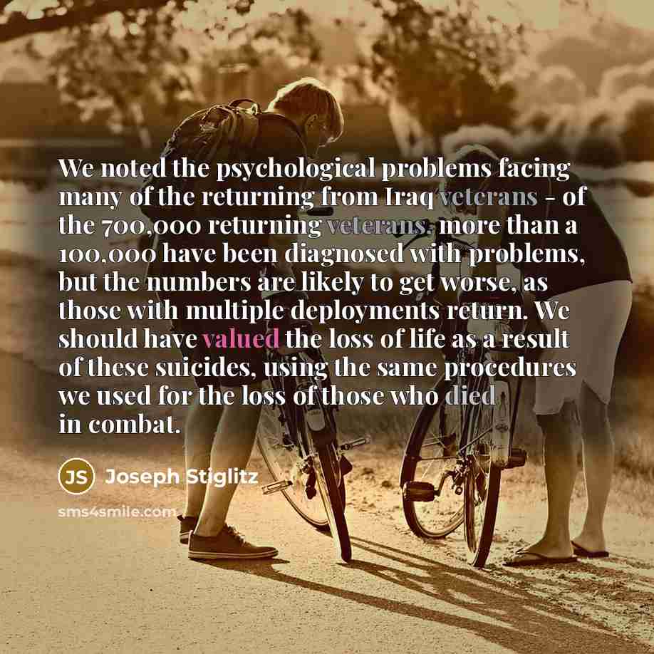 “We noted the psychological problems facing many of the returning from Iraq veterans - of the 700,000 returning veterans, more than a 100,000 have been diagnosed with problems, but the numbers are likely to get worse, as those with multiple deployments return. We should have valued the loss of life…” quote by Joseph Stiglitz