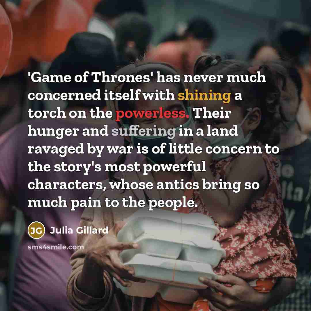 “'Game of Thrones' has never much concerned itself with shining a torch on the powerless. Their hunger and suffering in a land ravaged by war is of little concern to the story's most powerful characters, whose antics bring so much pain to the people.” quote by Julia Gillard