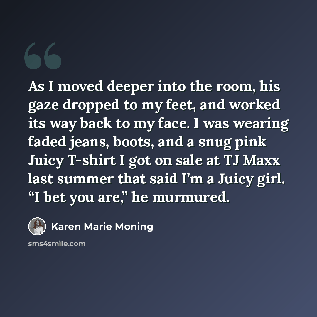 “As I moved deeper into the room, his gaze dropped to my feet, and worked its way back to my face. I was wearing faded jeans, boots, and a snug pink Juicy T-shirt I got on sale at TJ Maxx last summer that said I’m a Juicy girl. “I bet you are,” he murmured.” quote by Karen Marie Moning