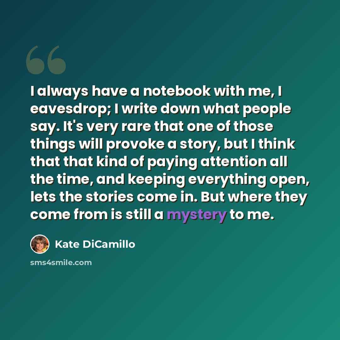“I always have a notebook with me, I eavesdrop; I write down what people say. It's very rare that one of those things will provoke a story, but I think that that kind of paying attention all the time, and keeping everything open, lets the stories come in. But where they come from is still a mystery…” quote by Kate DiCamillo