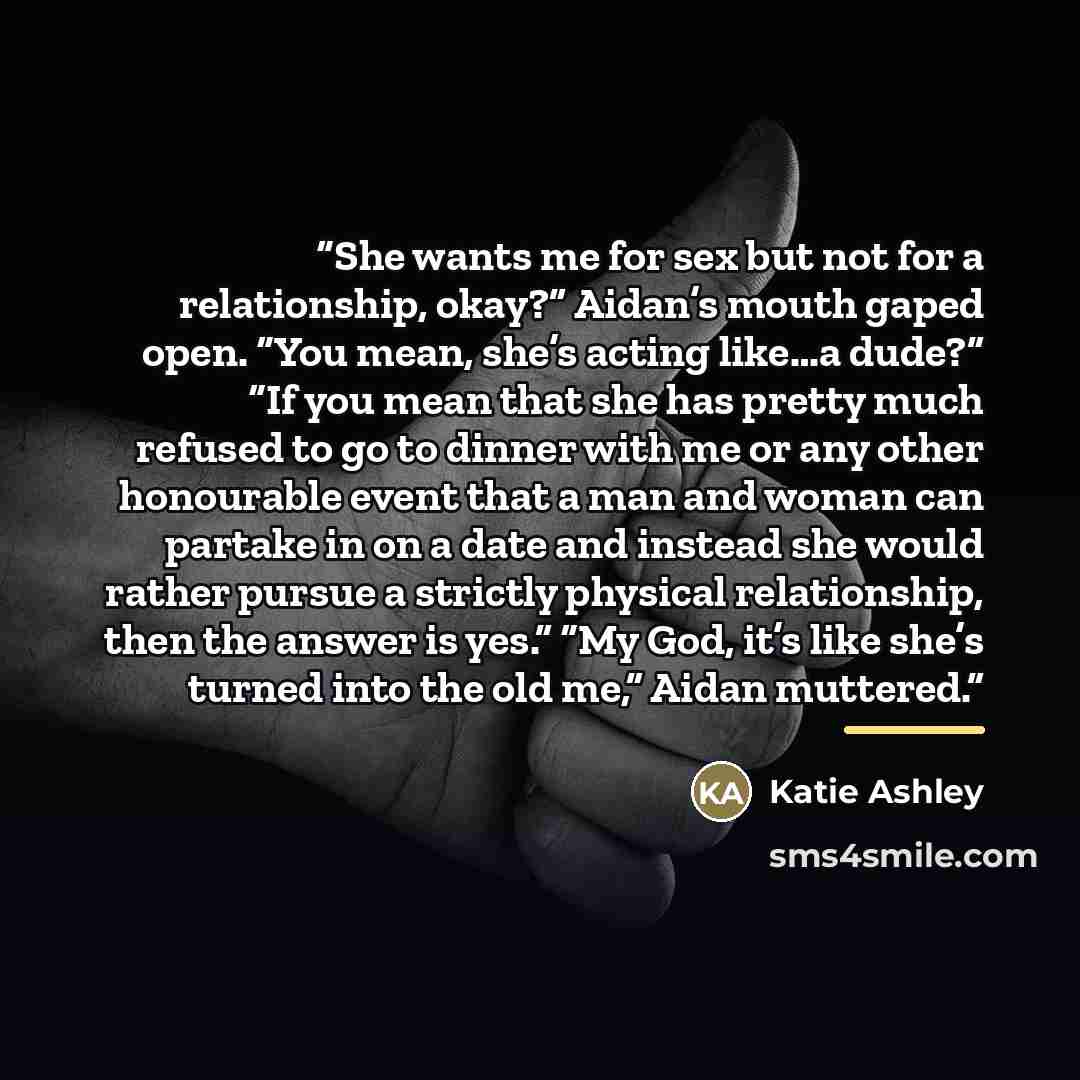 “She wants me for sex but not for a relationship, okay?” Aidan’s mouth gaped open. “You mean, she’s acting like…a dude?” “If you mean that she has pretty much refused to go to dinner with me or any other honourable event that a man and woman can partake in on a date and instead she would rather…” quote by Katie Ashley