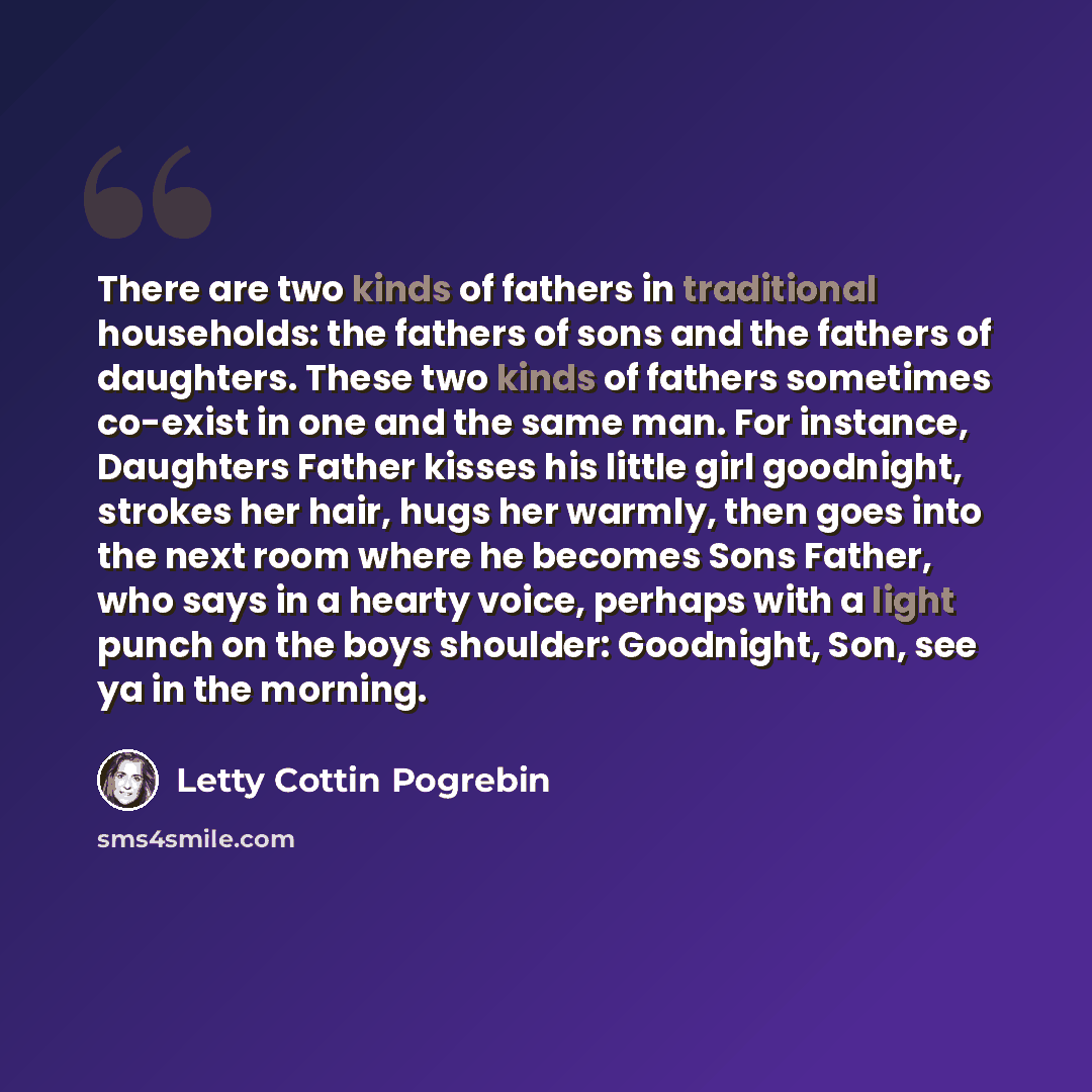 “There are two kinds of fathers in traditional households: the fathers of sons and the fathers of daughters. These two kinds of fathers sometimes co-exist in one and the same man. For instance, Daughters Father kisses his little girl goodnight, strokes her hair, hugs her warmly, then goes into the…” quote by Letty Cottin Pogrebin