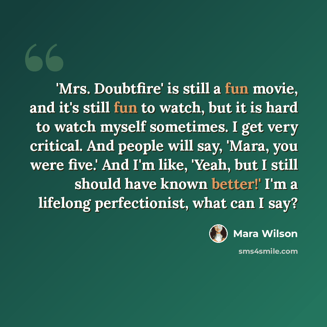 “'Mrs. Doubtfire' is still a fun movie, and it's still fun to watch, but it is hard to watch myself sometimes. I get very critical. And people will say, 'Mara, you were five.' And I'm like, 'Yeah, but I still should have known better!' I'm a lifelong perfectionist, what can I say?” quote by Mara Wilson