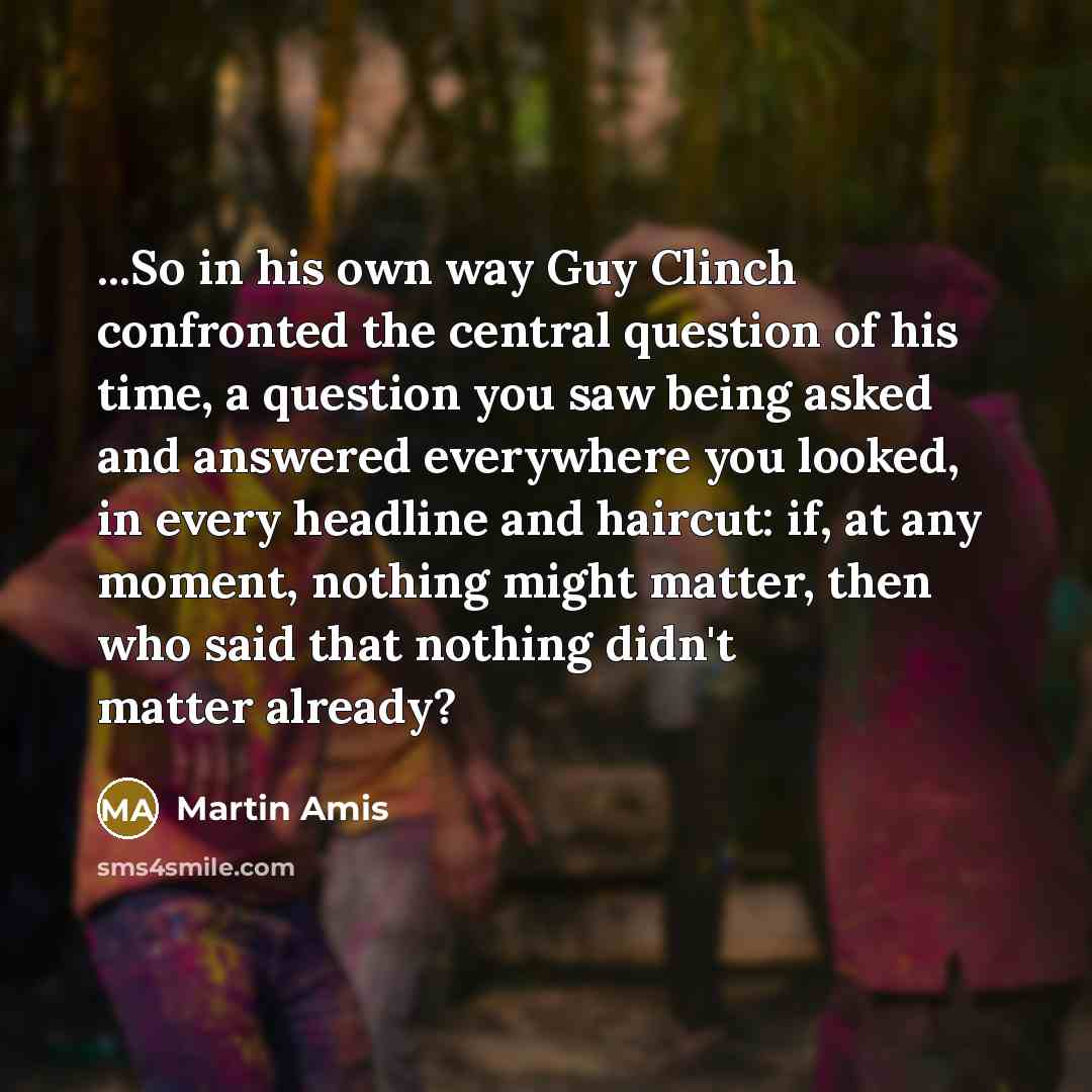 “...So in his own way Guy Clinch confronted the central question of his time, a question you saw being asked and answered everywhere you looked, in every headline and haircut: if, at any moment, nothing might matter, then who said that nothing didn't matter already?” quote by Martin Amis