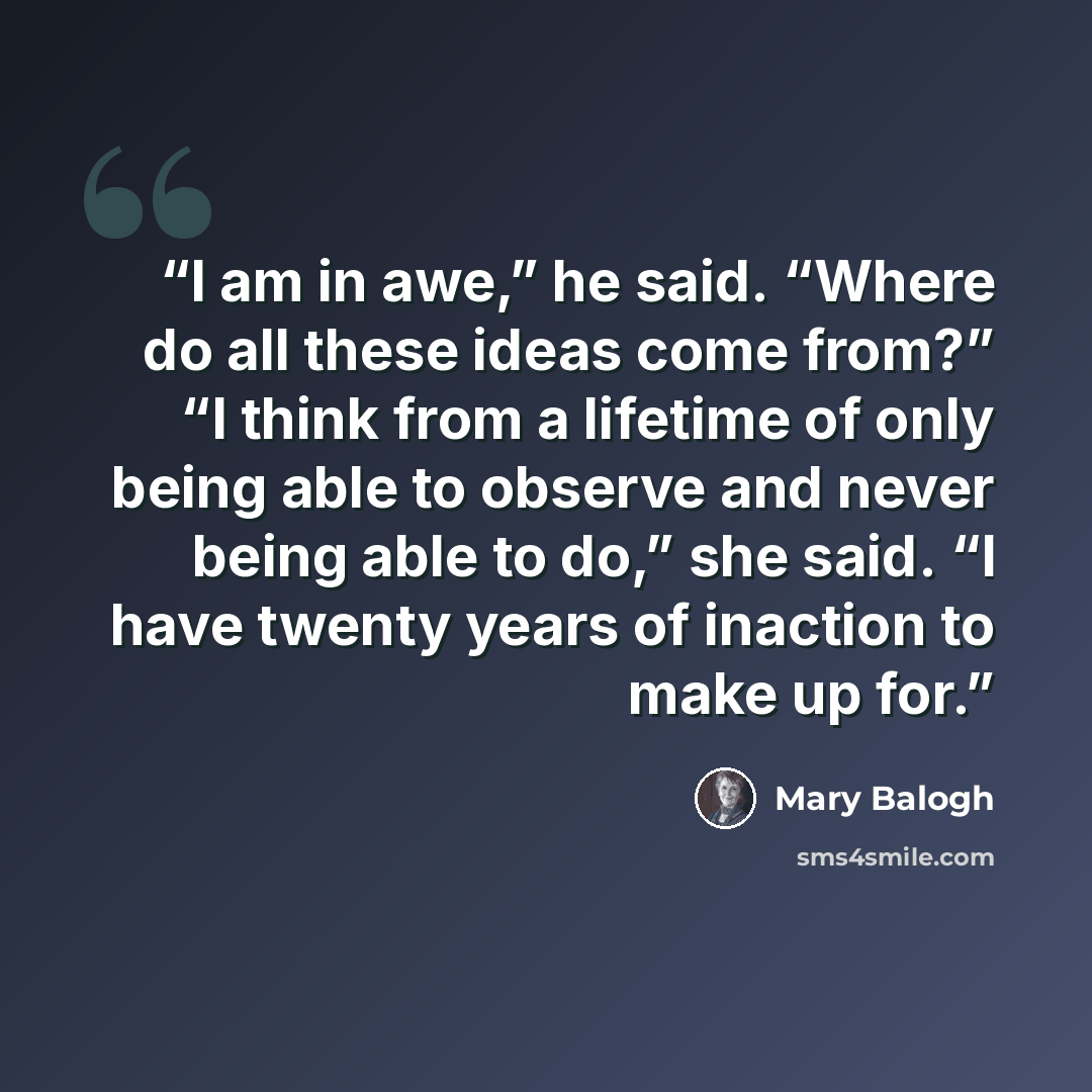 “I am in awe,” he said. “Where do all these ideas come from?” “I think from a lifetime of only being able to observe and never being able to do,” she said. “I have twenty years of inaction to make up for.” quote by Mary Balogh