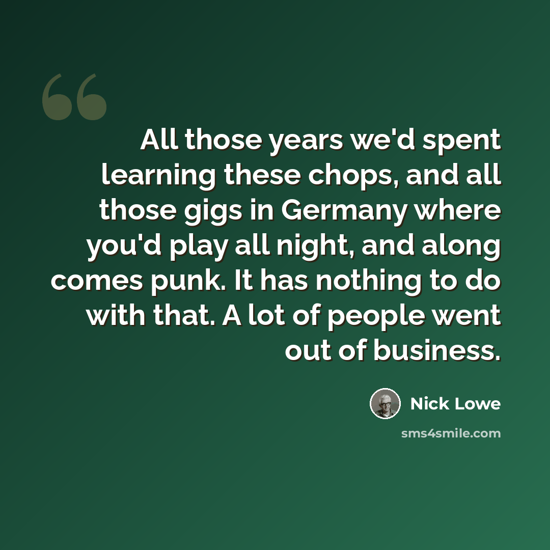 “All those years we'd spent learning these chops, and all those gigs in Germany where you'd play all night, and along comes punk. It has nothing to do with that. A lot of people went out of business.” quote by Nick Lowe