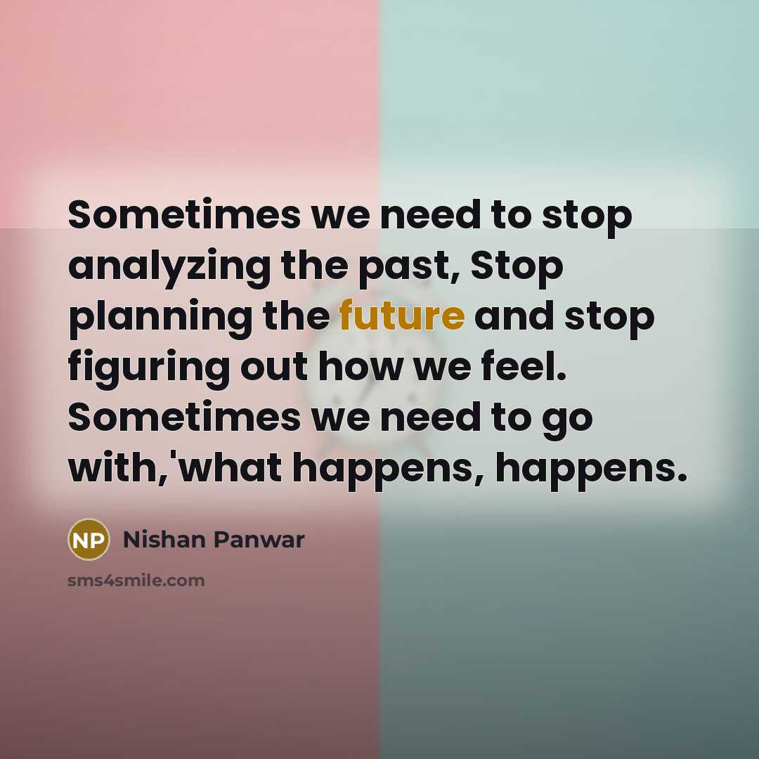 “Sometimes we need to stop analyzing the past, Stop planning the future and stop figuring out how we feel. Sometimes we need to go with,'what happens, happens.” quote by Nishan Panwar