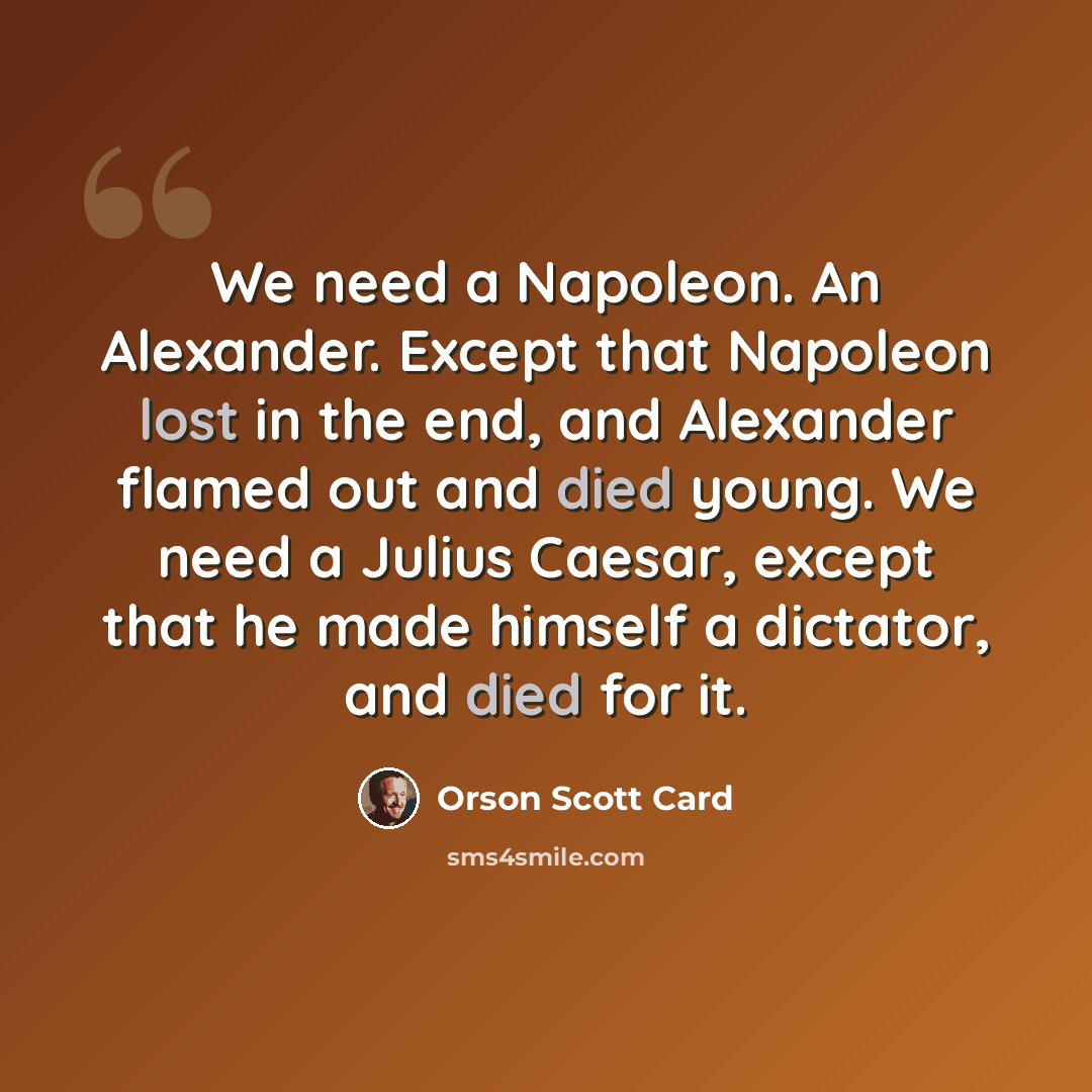 “We need a Napoleon. An Alexander. Except that Napoleon lost in the end, and Alexander flamed out and died young. We need a Julius Caesar, except that he made himself a dictator, and died for it.” quote by Orson Scott Card