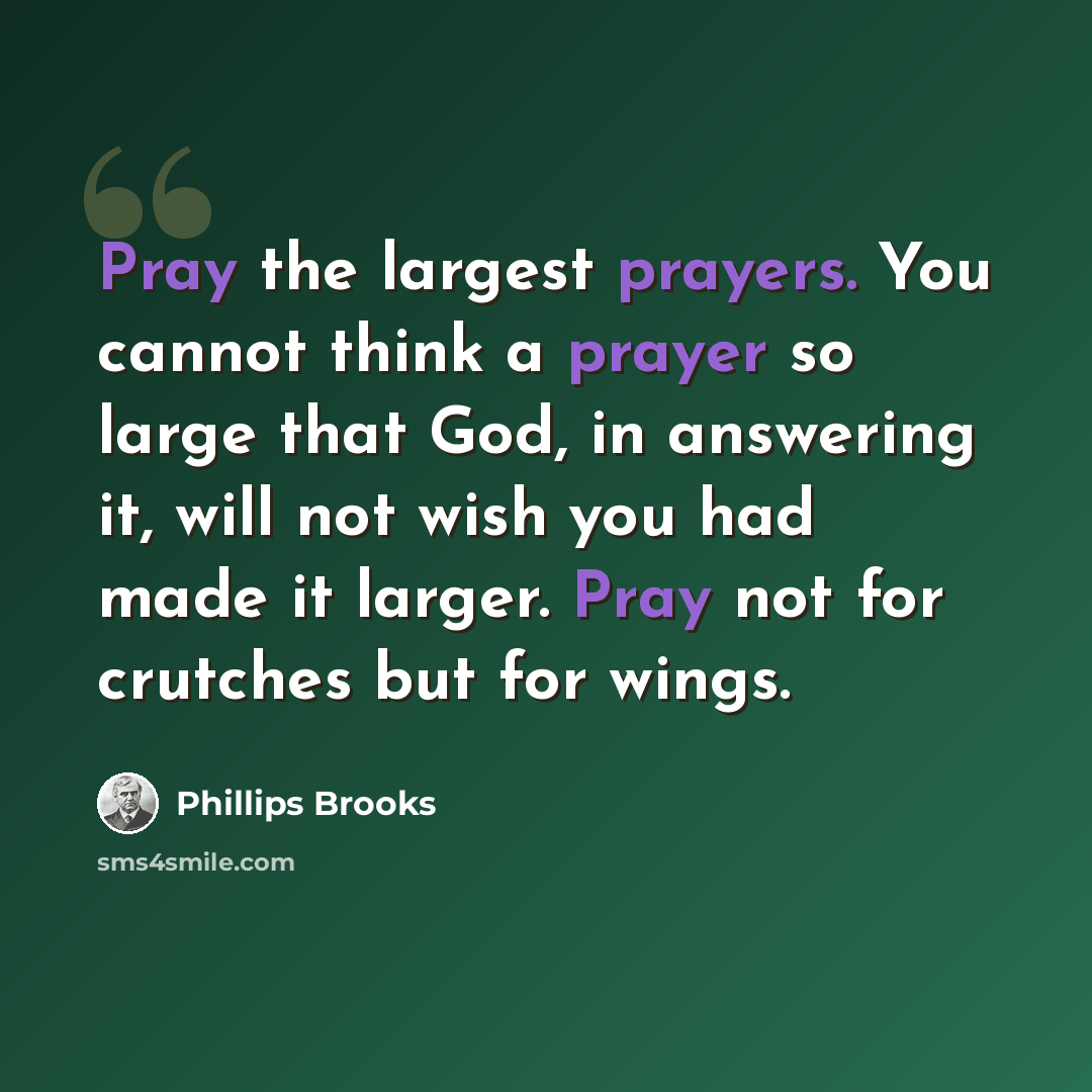 “Pray the largest prayers. You cannot think a prayer so large that God, in answering it, will not wish you had made it larger. Pray not for crutches but for wings.” quote by Phillips Brooks