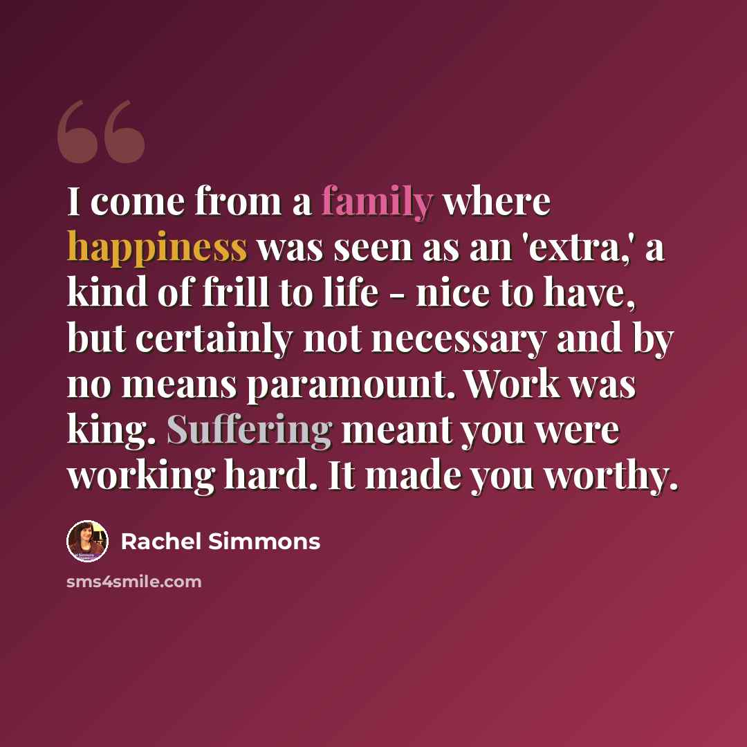 “I come from a family where happiness was seen as an 'extra,' a kind of frill to life - nice to have, but certainly not necessary and by no means paramount. Work was king. Suffering meant you were working hard. It made you worthy.” quote by Rachel Simmons