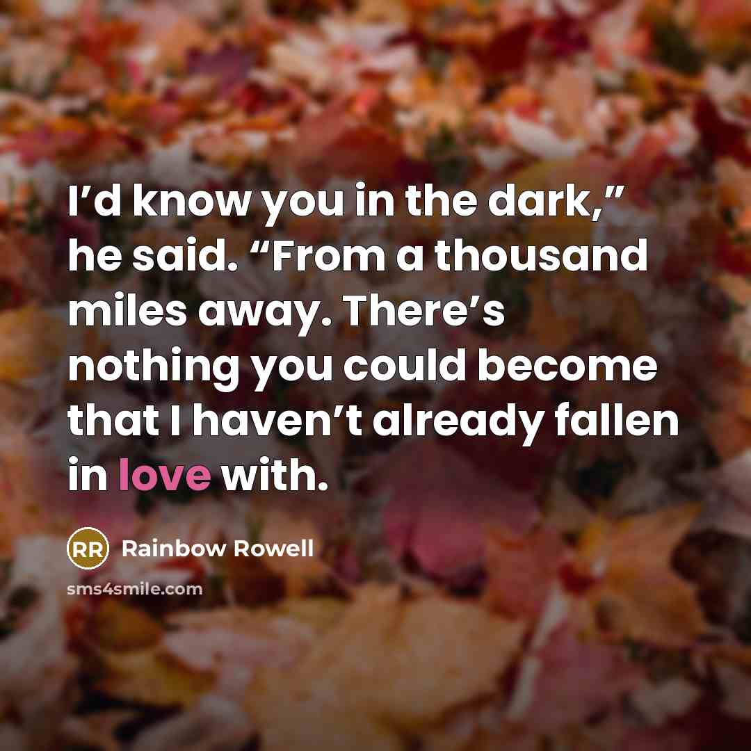 “I’d know you in the dark,” he said. “From a thousand miles away. There’s nothing you could become that I haven’t already fallen in love with.” quote by Rainbow Rowell