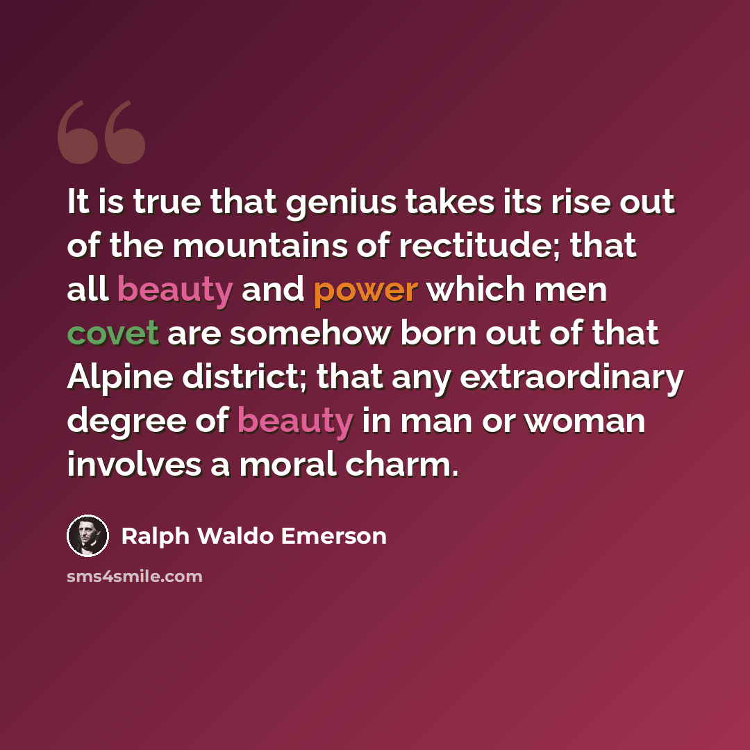 “It is true that genius takes its rise out of the mountains of rectitude; that all beauty and power which men covet are somehow born out of that Alpine district; that any extraordinary degree of beauty in man or woman involves a moral charm.” quote by Ralph Waldo Emerson