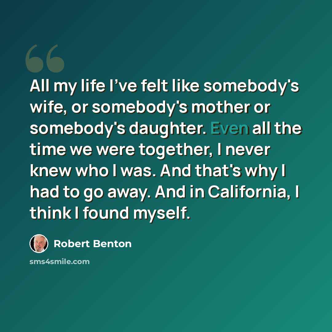 “All my life I've felt like somebody's wife, or somebody's mother or somebody's daughter. Even all the time we were together, I never knew who I was. And that's why I had to go away. And in California, I think I found myself.” quote by Robert Benton