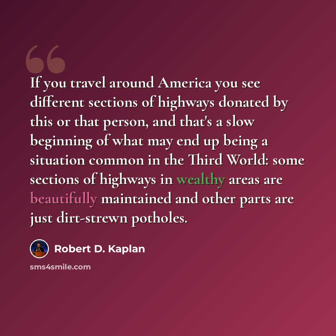 “If you travel around America you see different sections of highways donated by this or that person, and that's a slow beginning of what may end up being a situation common in the Third World: some sections of highways in wealthy areas are beautifully maintained and other parts are just dirt-strewn…” quote by Robert D. Kaplan