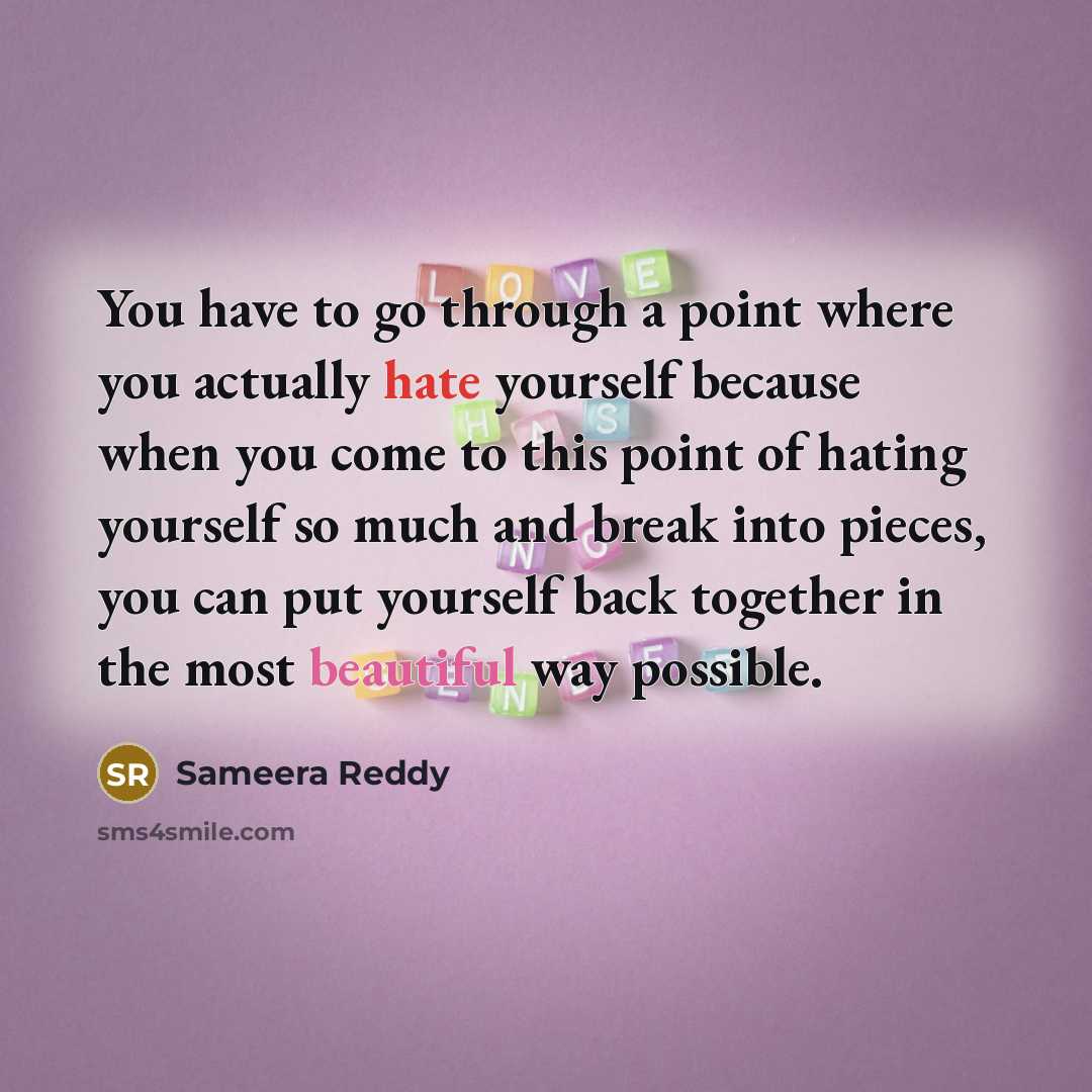 “You have to go through a point where you actually hate yourself because when you come to this point of hating yourself so much and break into pieces, you can put yourself back together in the most beautiful way possible.” quote by Sameera Reddy