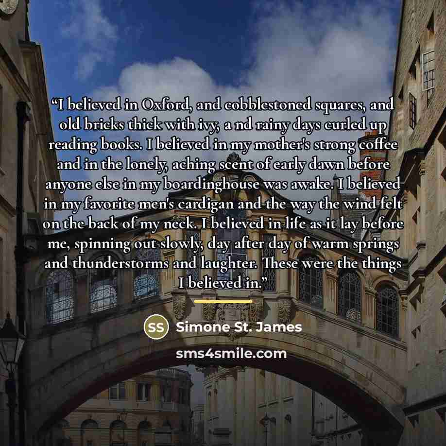 “I believed in Oxford, and cobblestoned squares, and old bricks thick with ivy, a nd rainy days curled up reading books. I believed in my mother's strong coffee and in the lonely, aching scent of early dawn before anyone else in my boardinghouse was awake. I believed in my favorite men's cardigan…” quote by Simone St. James