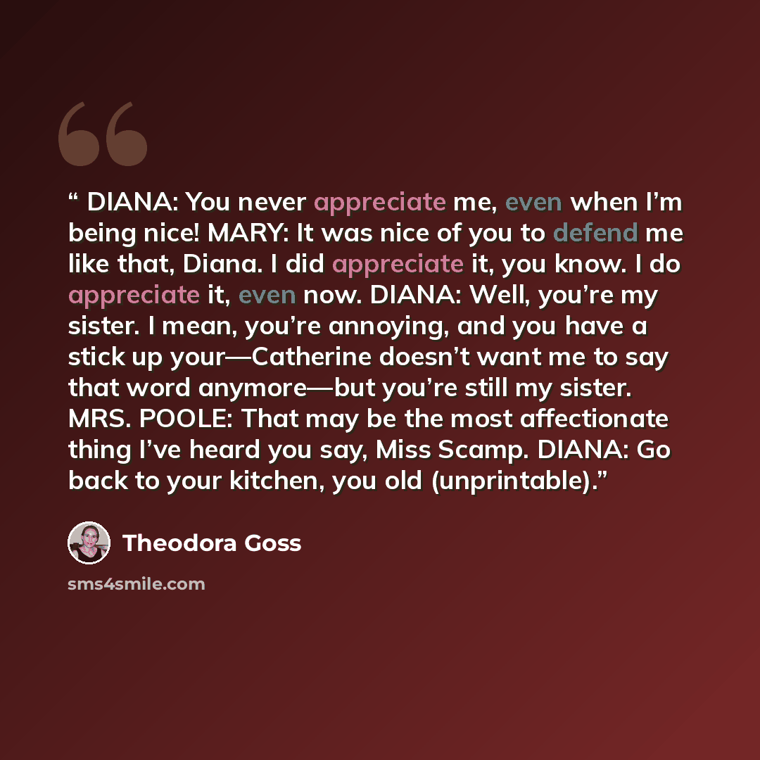 “DIANA: You never appreciate me, even when I’m being nice! MARY: It was nice of you to defend me like that, Diana. I did appreciate it, you know. I do appreciate it, even now. DIANA: Well, you’re my sister. I mean, you’re annoying, and you have a stick up your—Catherine doesn’t want me to say that…” quote by Theodora Goss