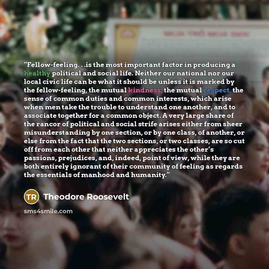 “Fellow-feeling. . .is the most important factor in producing a healthy political and social life. Neither our national nor our local civic life can be what it should be unless it is marked by the fellow-feeling, the mutual kindness, the mutual respect, the sense of common duties and common…” quote by Theodore Roosevelt