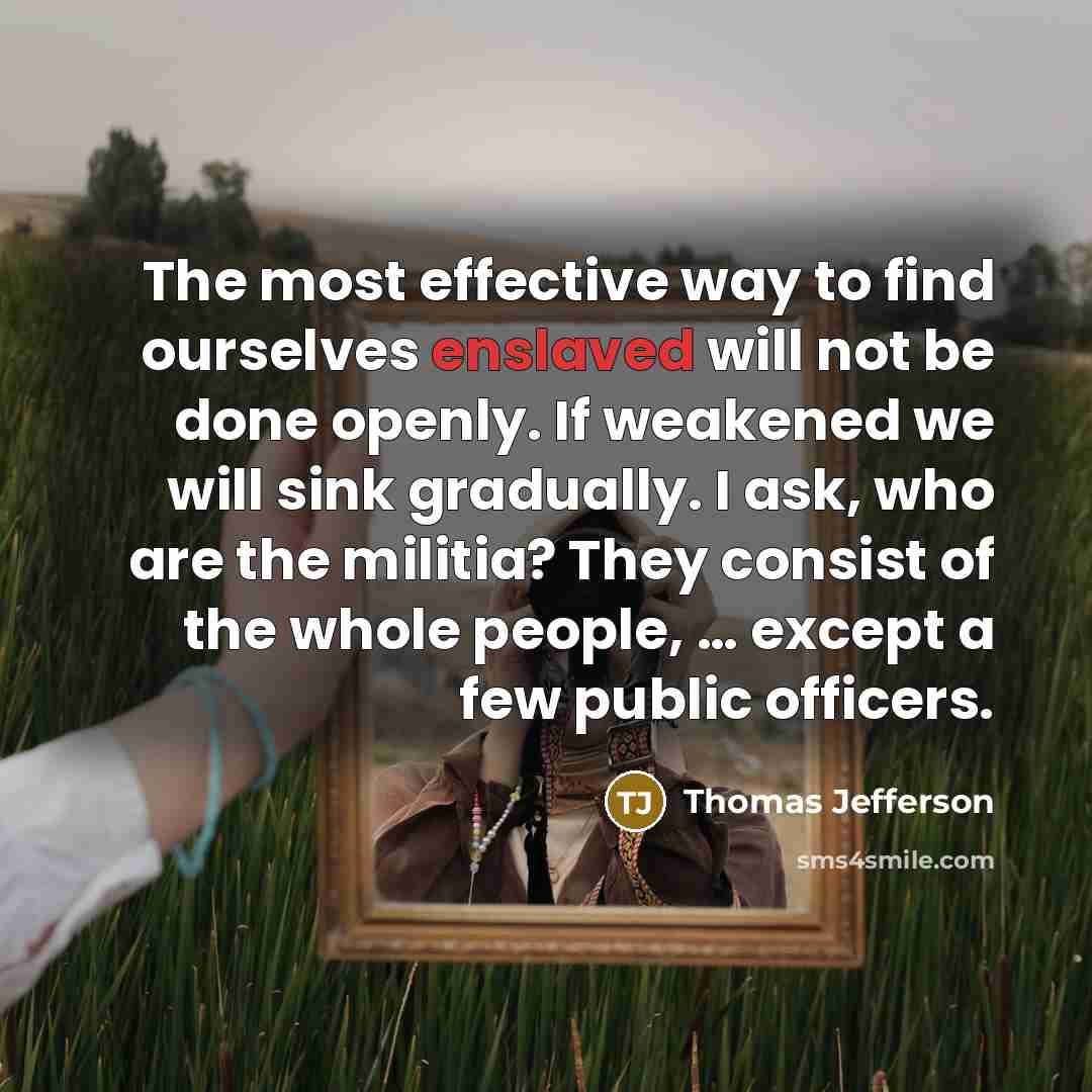 “The most effective way to find ourselves enslaved will not be done openly. If weakened we will sink gradually. I ask, who are the militia? They consist of the whole people, … except a few public officers.” quote by Thomas Jefferson