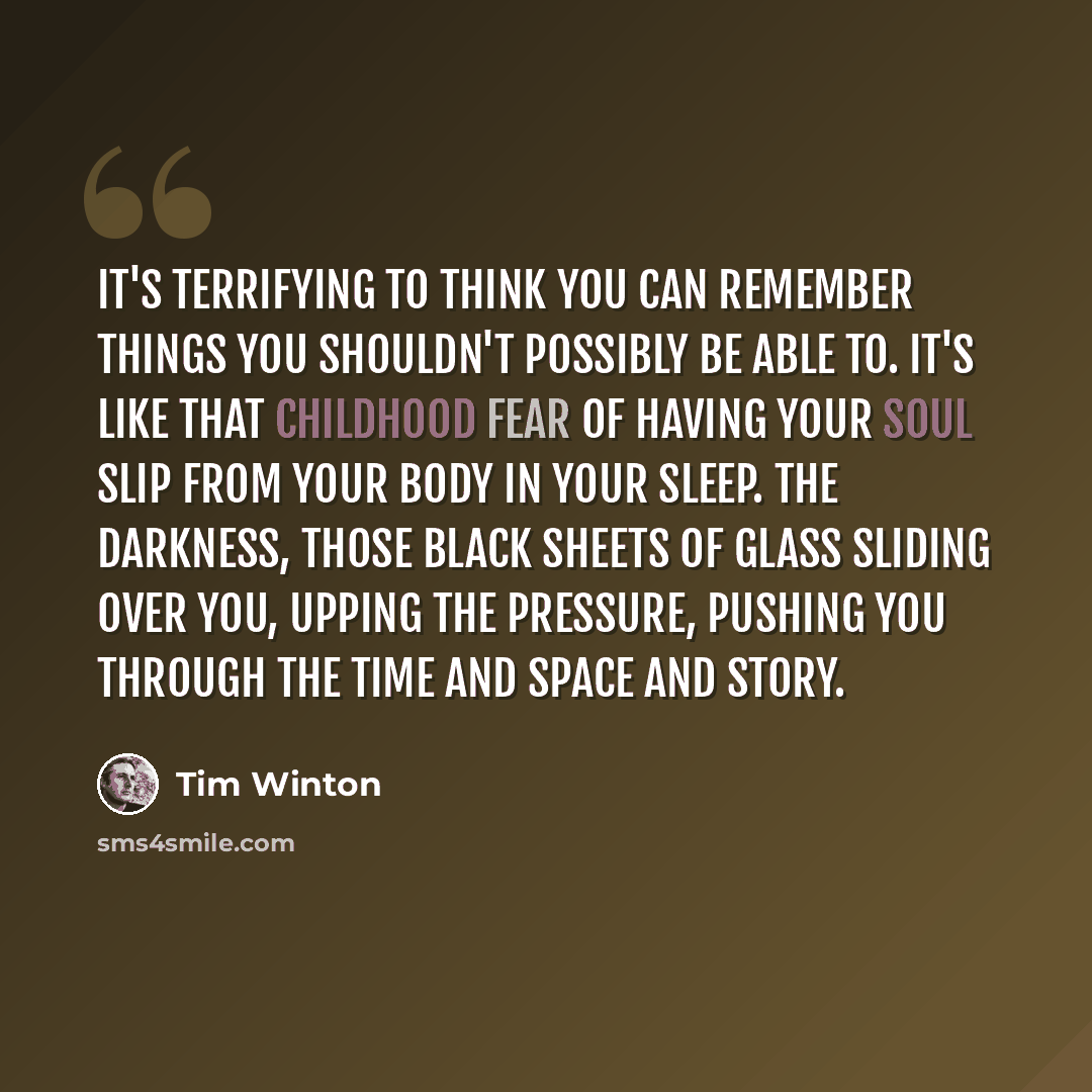 “It's terrifying to think you can remember things you shouldn't possibly be able to. It's like that childhood fear of having your soul slip from your body in your sleep. The darkness, those black sheets of glass sliding over you, upping the pressure, pushing you through the time and space and story.” quote by Tim Winton