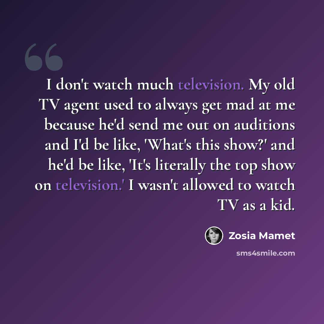 “I don't watch much television. My old TV agent used to always get mad at me because he'd send me out on auditions and I'd be like, 'What's this show?' and he'd be like, 'It's literally the top show on television.' I wasn't allowed to watch TV as a kid.” quote by Zosia Mamet