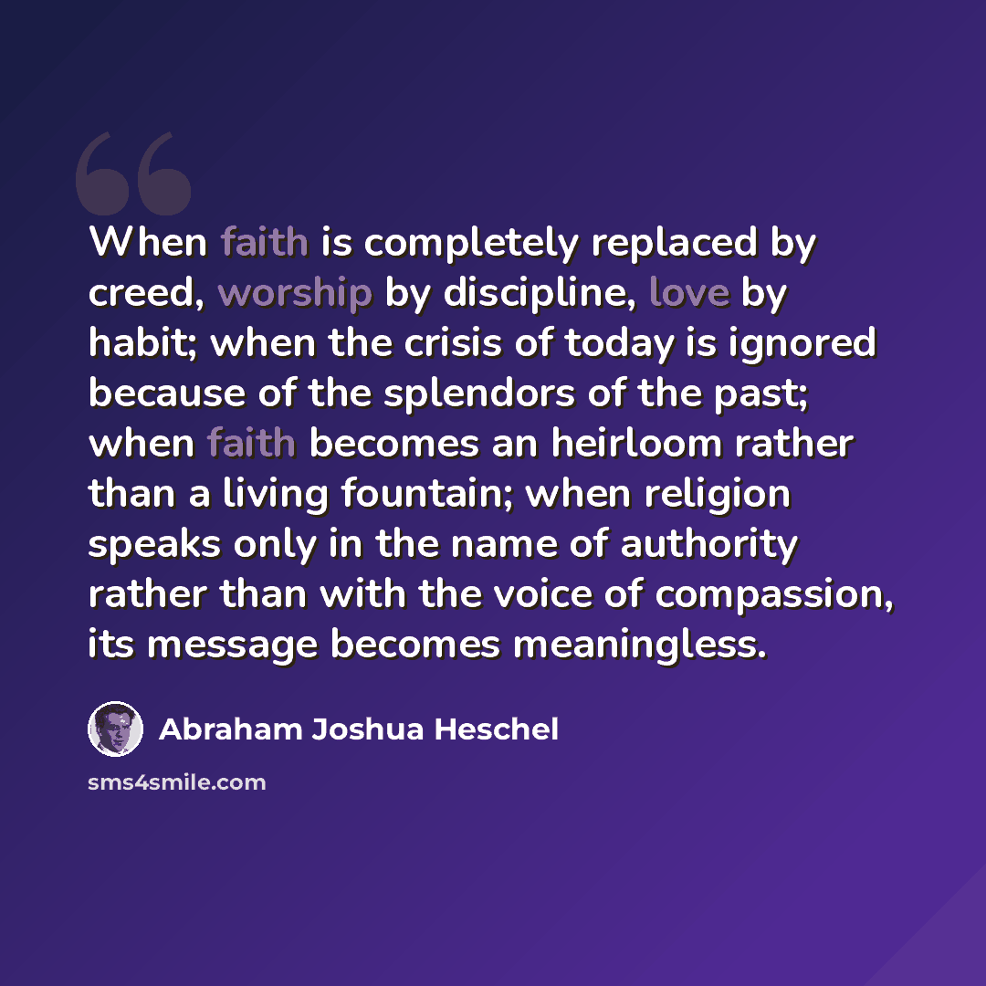 “When faith is completely replaced by creed, worship by discipline, love by habit; when the crisis of today is ignored because of the splendors of the past; when faith becomes an heirloom rather than a living fountain; when religion speaks only in the name of authority rather than with the voice of…” quote by Abraham Joshua Heschel