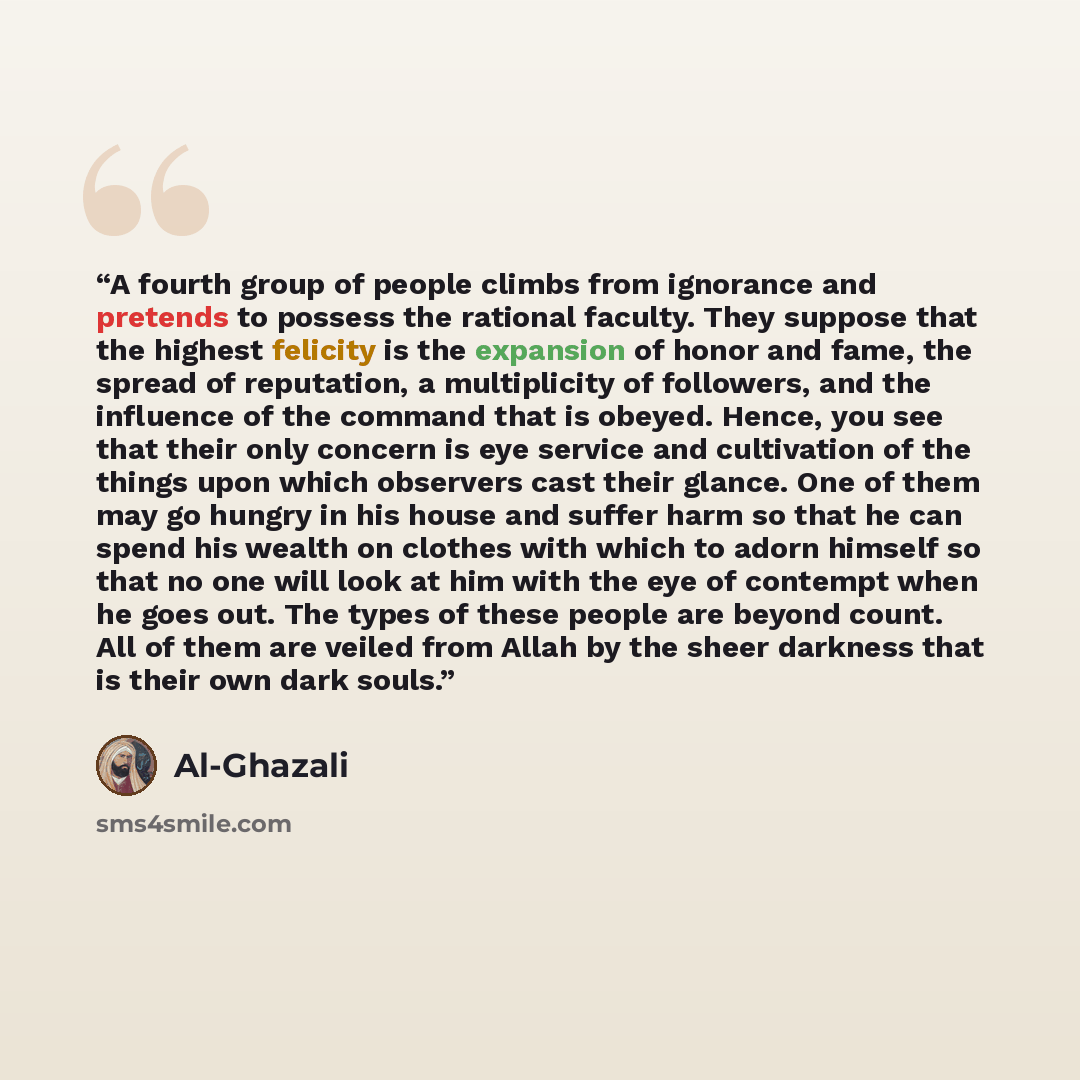 “A fourth group of people climbs from ignorance and pretends to possess the rational faculty. They suppose that the highest felicity is the expansion of honor and fame, the spread of reputation, a multiplicity of followers, and the influence of the command that is obeyed. Hence, you see that their…” quote by Al-Ghazali
