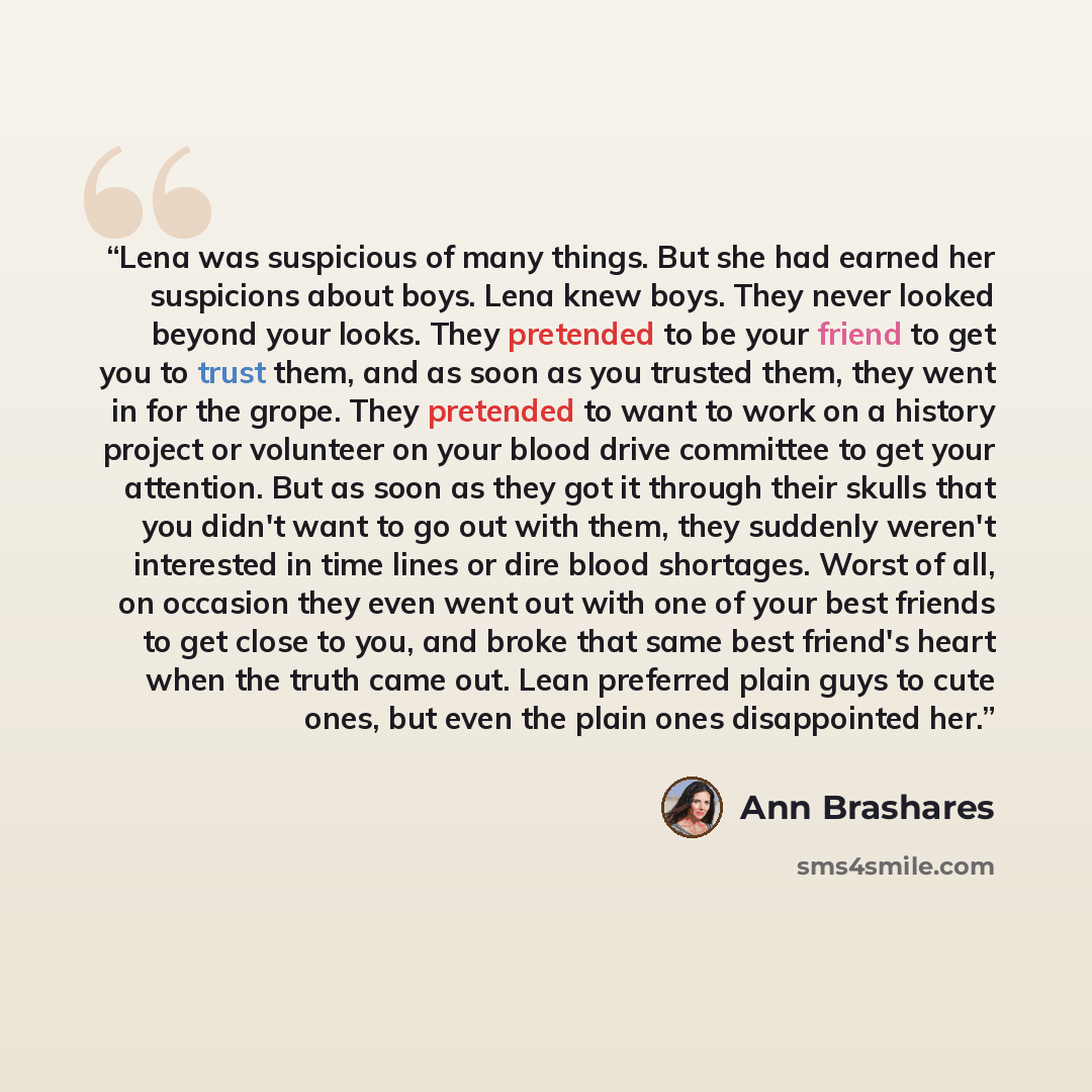 “Lena was suspicious of many things. But she had earned her suspicions about boys. Lena knew boys. They never looked beyond your looks. They pretended to be your friend to get you to trust them, and as soon as you trusted them, they went in for the grope. They pretended to want to work on a history…” quote by Ann Brashares