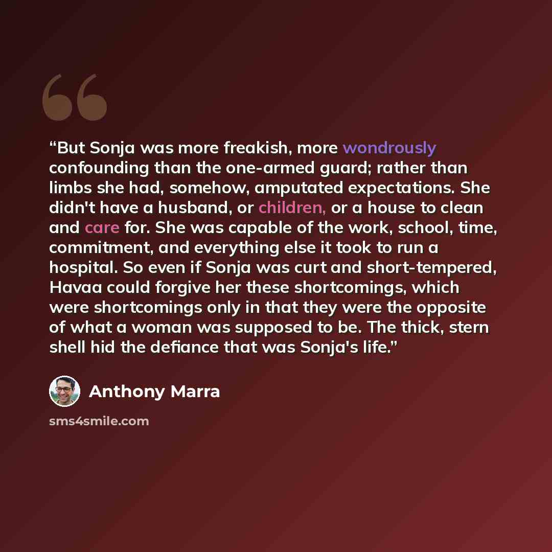 “But Sonja was more freakish, more wondrously confounding than the one-armed guard; rather than limbs she had, somehow, amputated expectations. She didn't have a husband, or children, or a house to clean and care for. She was capable of the work, school, time, commitment, and everything else it…” quote by Anthony Marra