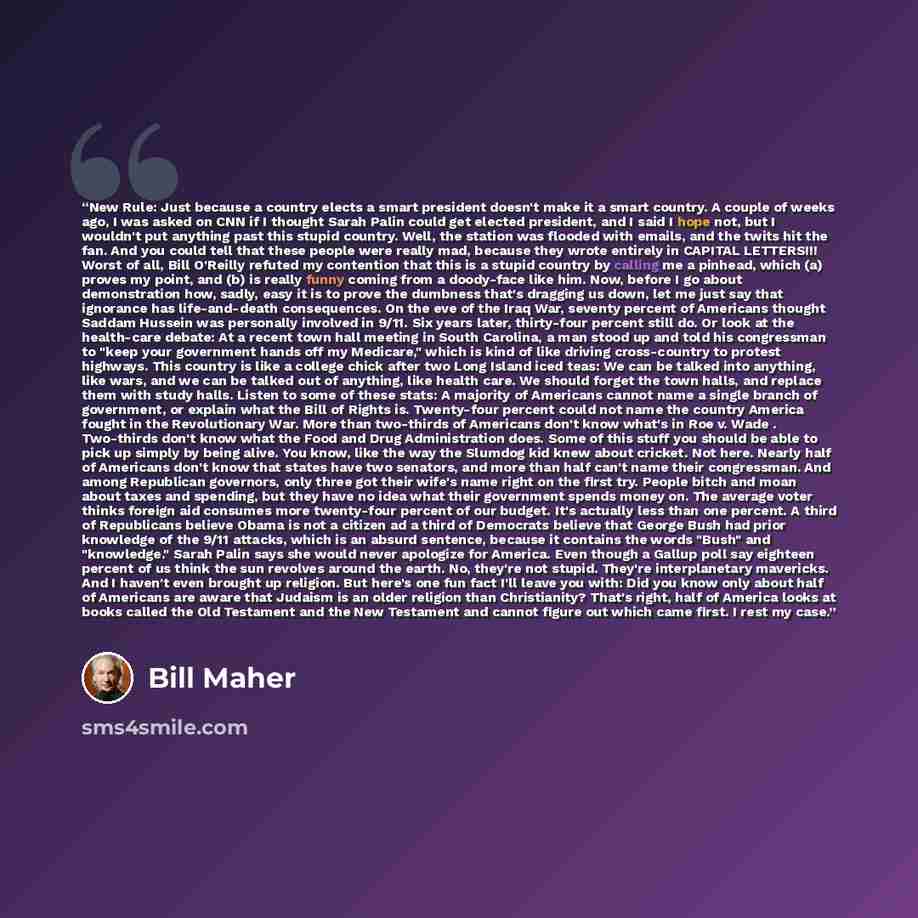 “New Rule: Just because a country elects a smart president doesn't make it a smart country. A couple of weeks ago, I was asked on CNN if I thought Sarah Palin could get elected president, and I said I hope not, but I wouldn't put anything past this stupid country. Well, the station was flooded with…” quote by Bill Maher