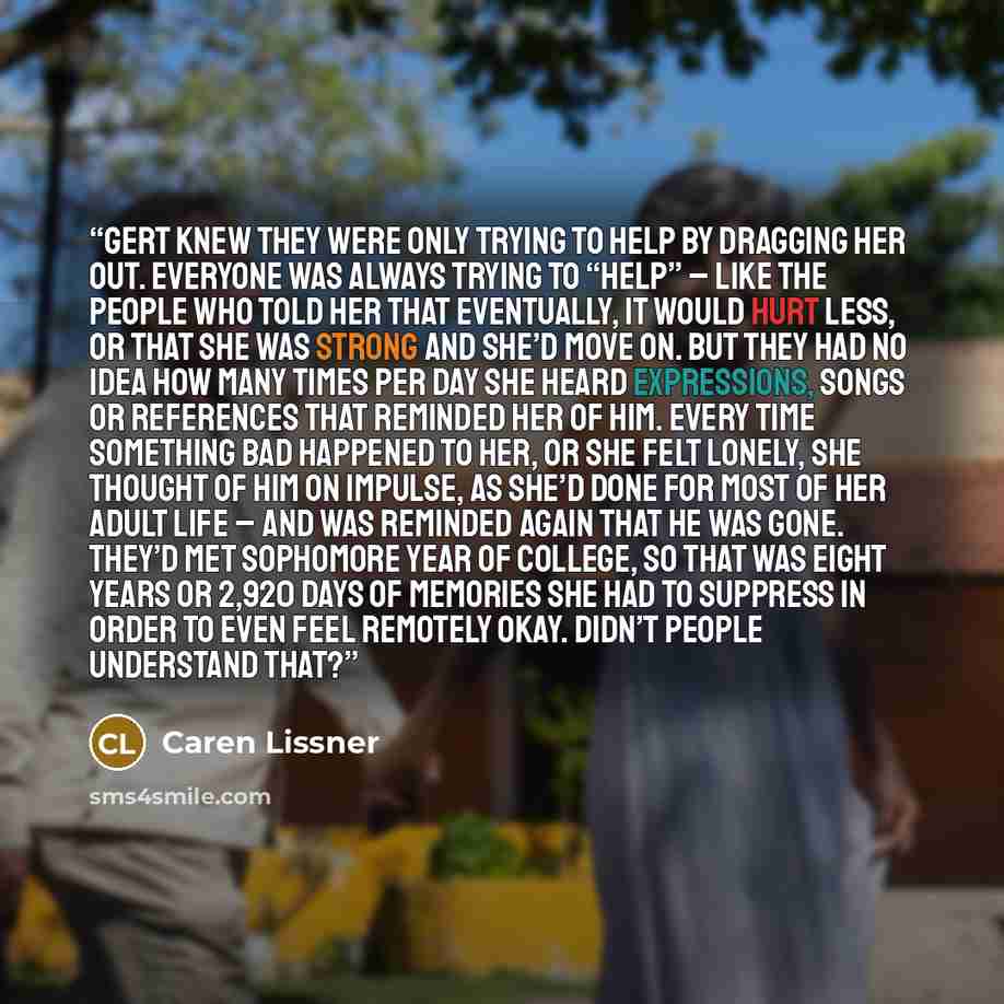 “Gert knew they were only trying to help by dragging her out. Everyone was always trying to “help” – like the people who told her that eventually, it would hurt less, or that she was strong and she’d move on. But they had no idea how many times per day she heard expressions, songs or references…” quote by Caren Lissner