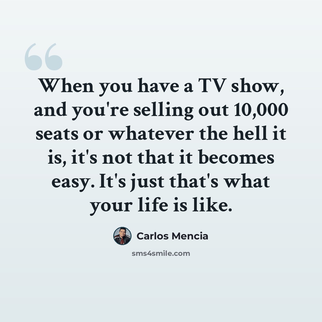 “When you have a TV show, and you're selling out 10,000 seats or whatever the hell it is, it's not that it becomes easy. It's just that's what your life is like.” quote by Carlos Mencia