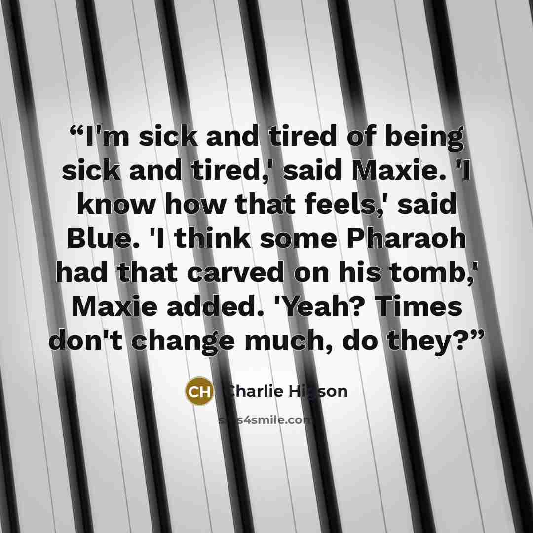 “I'm sick and tired of being sick and tired,' said Maxie. 'I know how that feels,' said Blue. 'I think some Pharaoh had that carved on his tomb,' Maxie added. 'Yeah? Times don't change much, do they?” quote by Charlie Higson