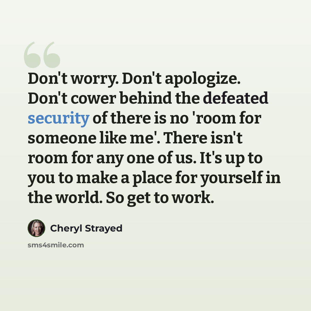 “Don't worry. Don't apologize. Don't cower behind the defeated security of there is no 'room for someone like me'. There isn't room for any one of us. It's up to you to make a place for yourself in the world. So get to work.” quote by Cheryl Strayed