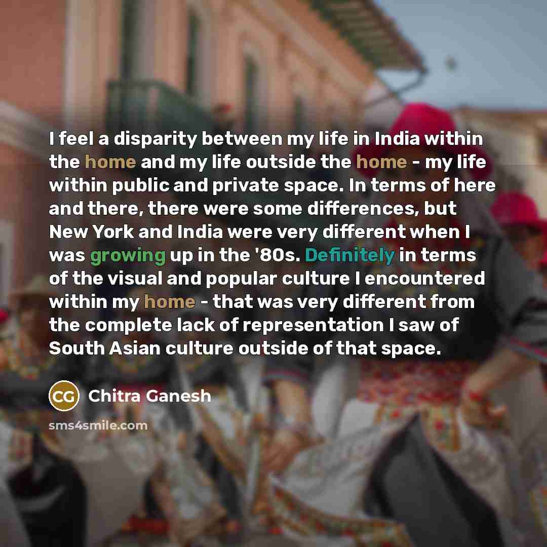 “I feel a disparity between my life in India within the home and my life outside the home - my life within public and private space. In terms of here and there, there were some differences, but New York and India were very different when I was growing up in the '80s. Definitely in terms of the…” quote by Chitra Ganesh