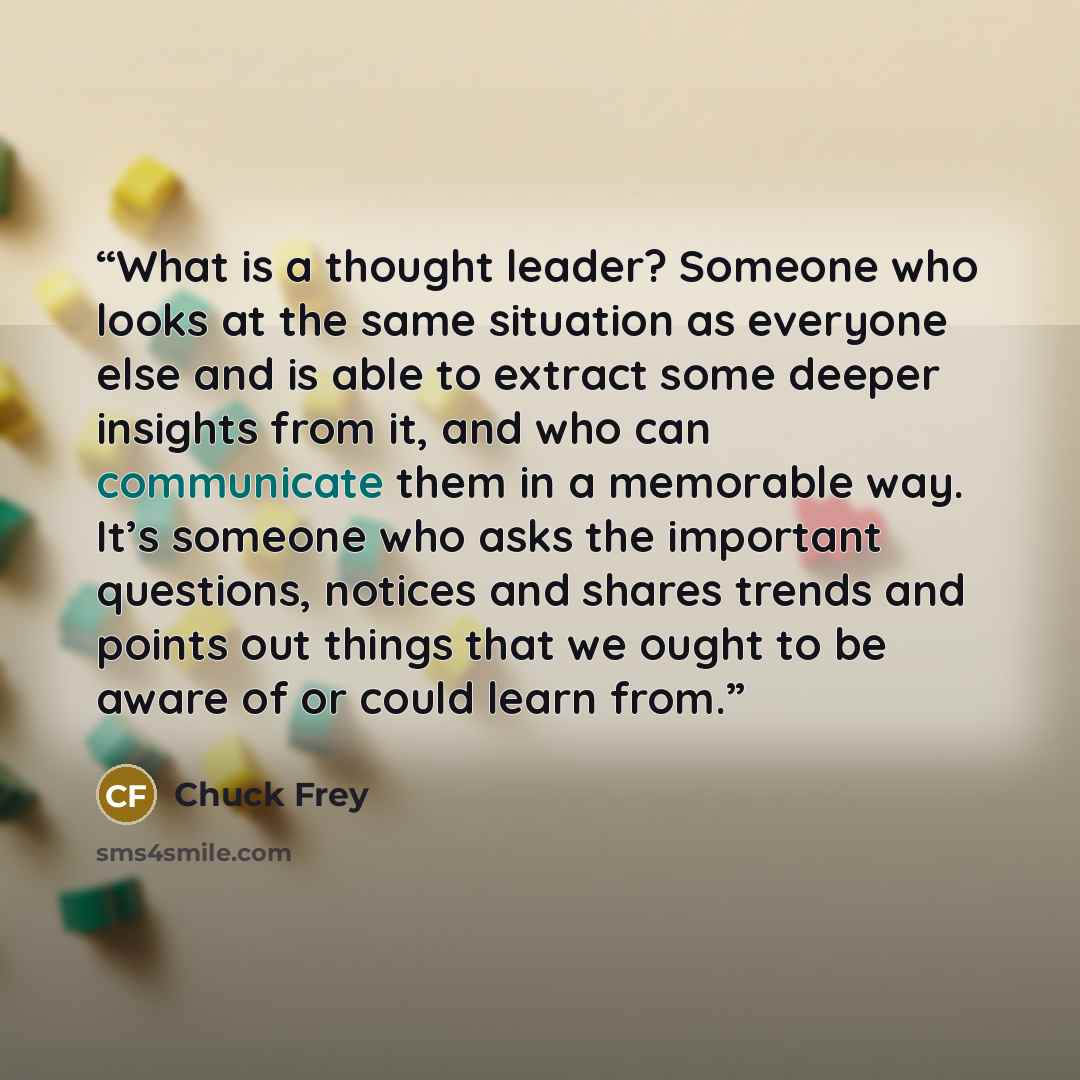 “What is a thought leader? Someone who looks at the same situation as everyone else and is able to extract some deeper insights from it, and who can communicate them in a memorable way. It’s someone who asks the important questions, notices and shares trends and points out things that we ought to…” quote by Chuck Frey