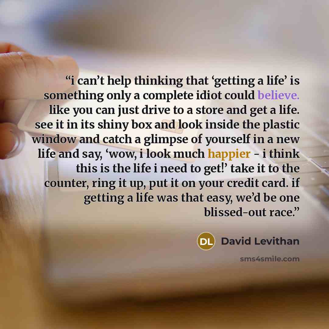 “i can’t help thinking that ‘getting a life’ is something only a complete idiot could believe. like you can just drive to a store and get a life. see it in its shiny box and look inside the plastic window and catch a glimpse of yourself in a new life and say, ‘wow, i look much happier - i think…” quote by David Levithan
