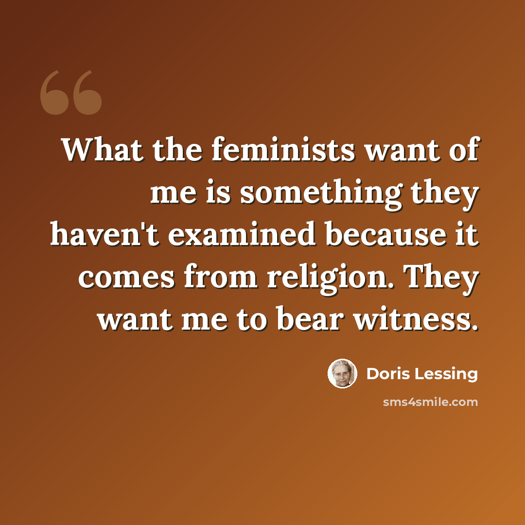 “What the feminists want of me is something they haven't examined because it comes from religion. They want me to bear witness.” quote by Doris Lessing