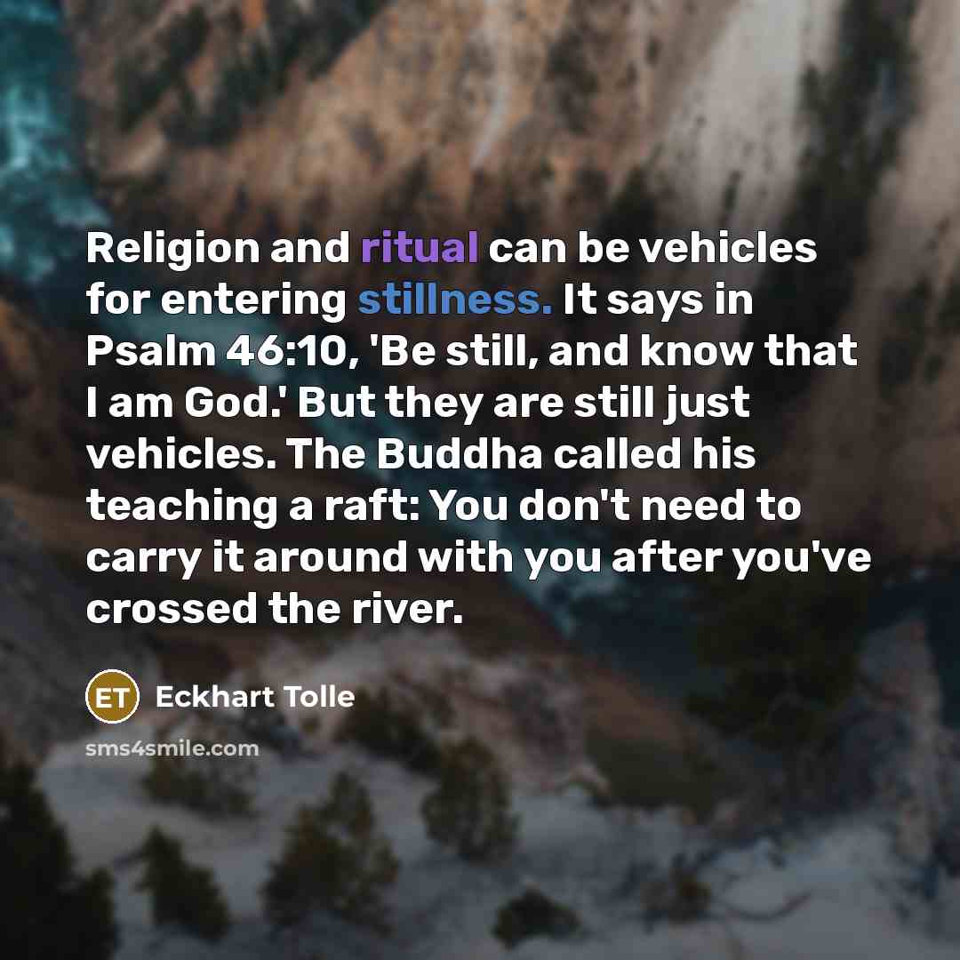 “Religion and ritual can be vehicles for entering stillness. It says in Psalm 46:10, 'Be still, and know that I am God.' But they are still just vehicles. The Buddha called his teaching a raft: You don't need to carry it around with you after you've crossed the river.” quote by Eckhart Tolle
