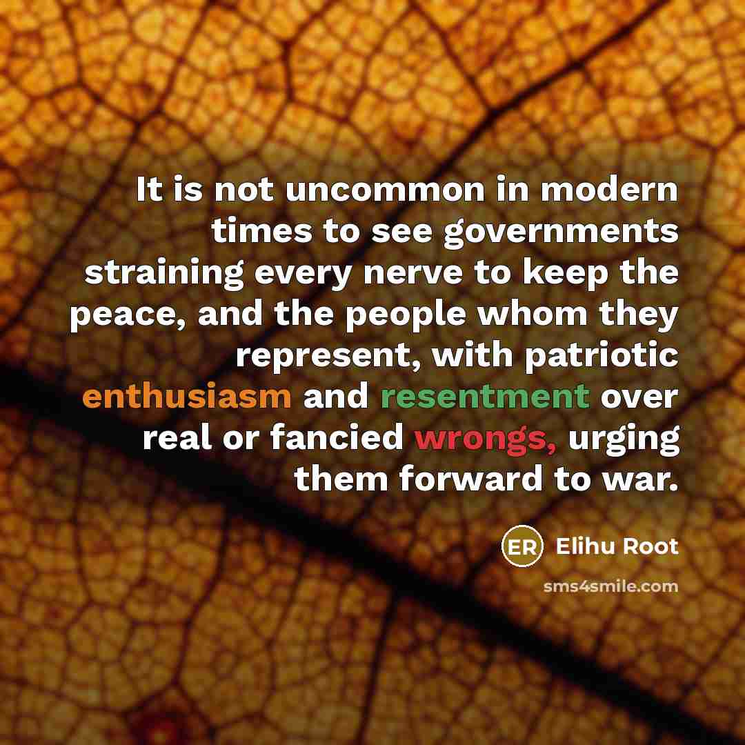 “It is not uncommon in modern times to see governments straining every nerve to keep the peace, and the people whom they represent, with patriotic enthusiasm and resentment over real or fancied wrongs, urging them forward to war.” quote by Elihu Root