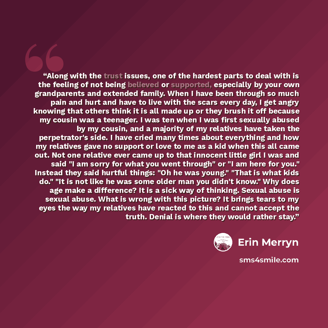 “Along with the trust issues, one of the hardest parts to deal with is the feeling of not being believed or supported, especially by your own grandparents and extended family. When I have been through so much pain and hurt and have to live with the scars every day, I get angry knowing that others…” quote by Erin Merryn