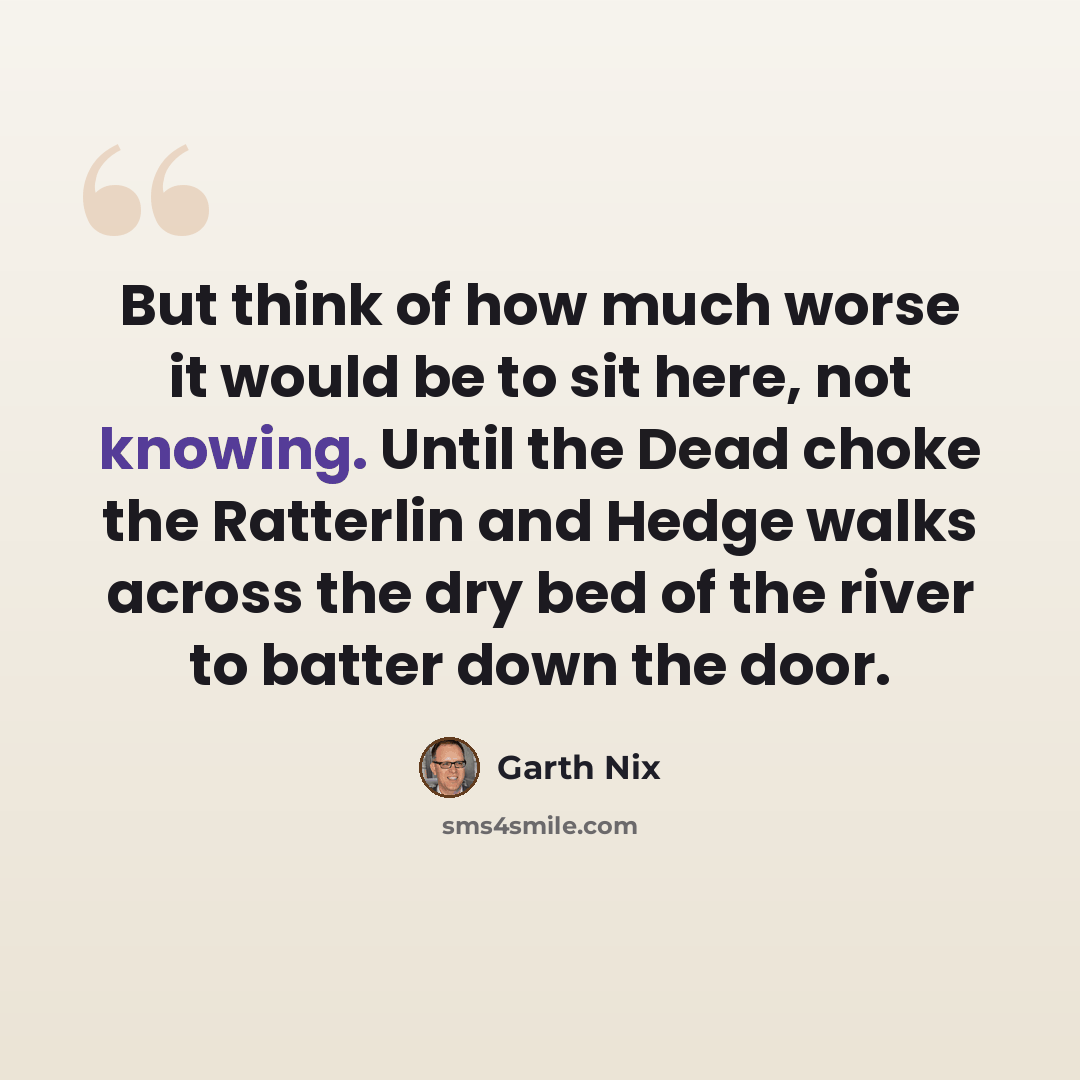 “But think of how much worse it would be to sit here, not knowing. Until the Dead choke the Ratterlin and Hedge walks across the dry bed of the river to batter down the door.” quote by Garth Nix