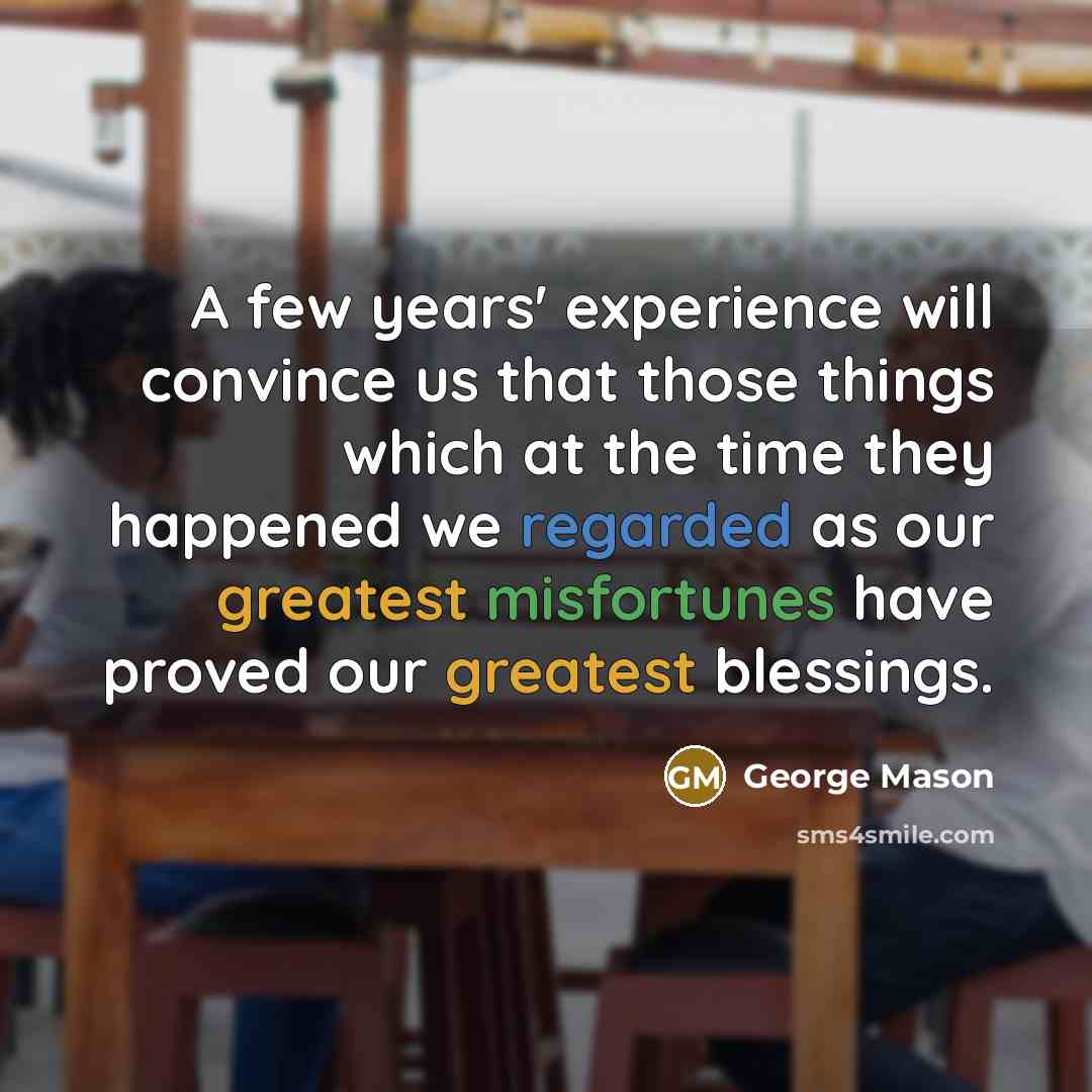 “A few years' experience will convince us that those things which at the time they happened we regarded as our greatest misfortunes have proved our greatest blessings.” quote by George Mason