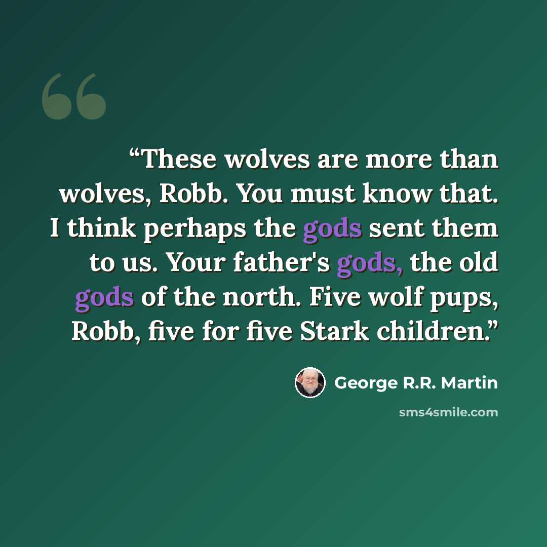 “These wolves are more than wolves, Robb. You must know that. I think perhaps the gods sent them to us. Your father's gods, the old gods of the north. Five wolf pups, Robb, five for five Stark children.” quote by George R.R. Martin