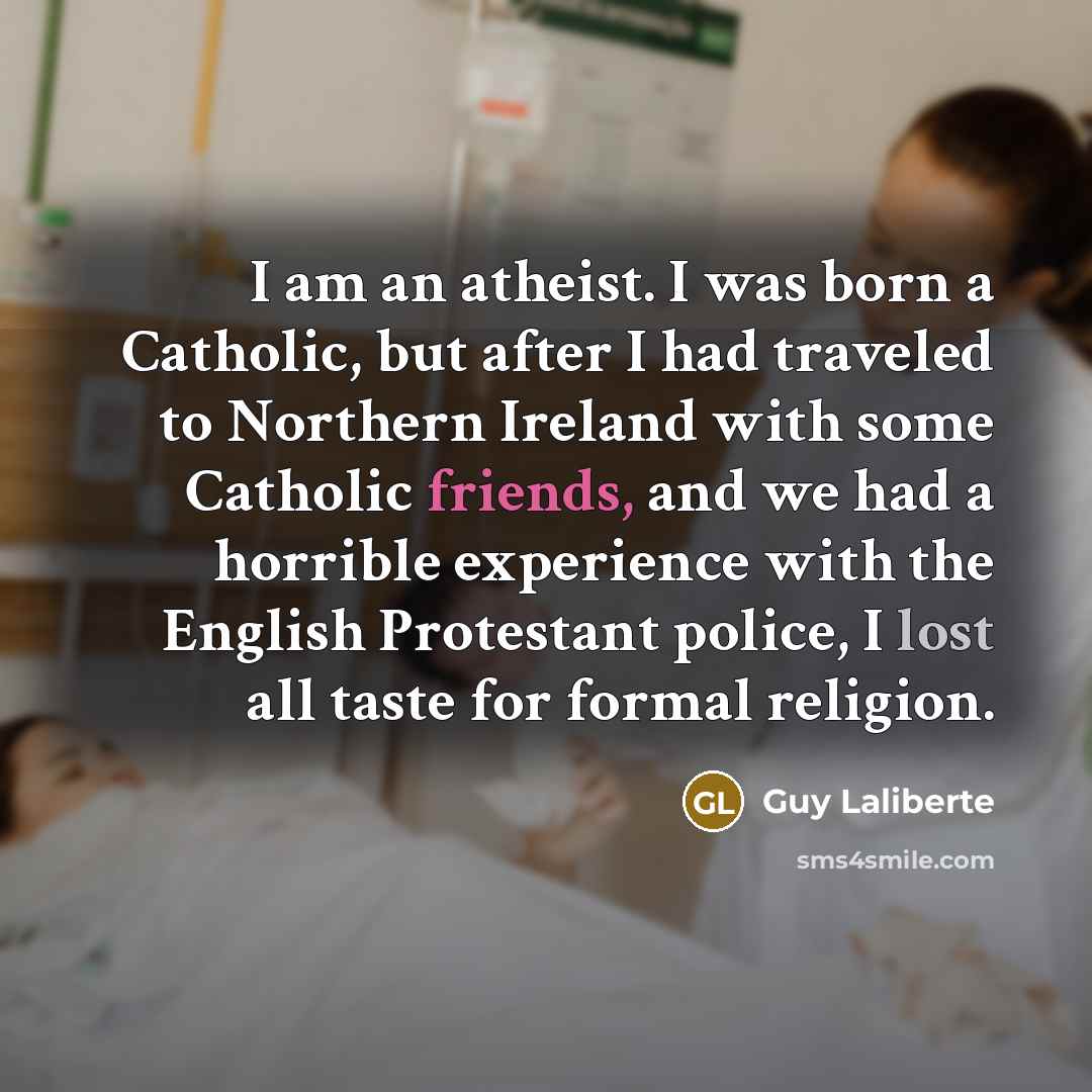 “I am an atheist. I was born a Catholic, but after I had traveled to Northern Ireland with some Catholic friends, and we had a horrible experience with the English Protestant police, I lost all taste for formal religion.” quote by Guy Laliberte