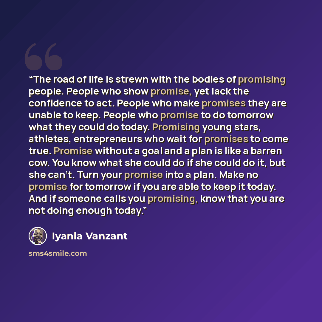“The road of life is strewn with the bodies of promising people. People who show promise, yet lack the confidence to act. People who make promises they are unable to keep. People who promise to do tomorrow what they could do today. Promising young stars, athletes, entrepreneurs who wait for…” quote by Iyanla Vanzant