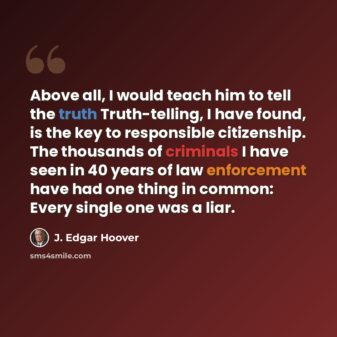 “Above all, I would teach him to tell the truth Truth-telling, I have found, is the key to responsible citizenship. The thousands of criminals I have seen in 40 years of law enforcement have had one thing in common: Every single one was a liar.” quote by J. Edgar Hoover