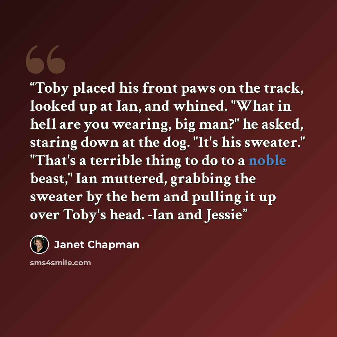 “Toby placed his front paws on the track, looked up at Ian, and whined. "What in hell are you wearing, big man?" he asked, staring down at the dog. "It's his sweater." "That's a terrible thing to do to a noble beast," Ian muttered, grabbing the sweater by the hem and pulling it up over Toby's head…” quote by Janet Chapman