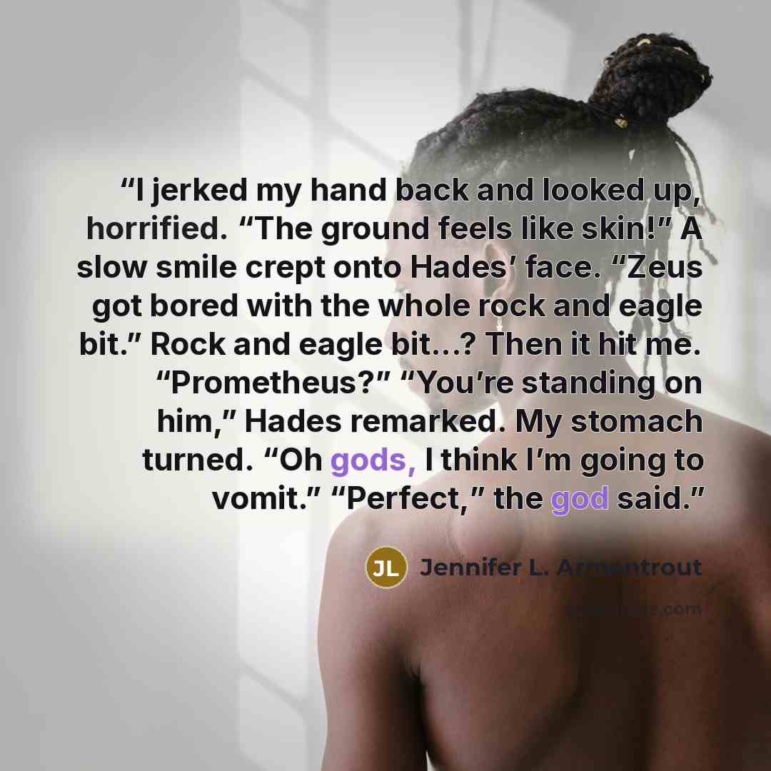 “I jerked my hand back and looked up, horrified. “The ground feels like skin!” A slow smile crept onto Hades’ face. “Zeus got bored with the whole rock and eagle bit.” Rock and eagle bit...? Then it hit me. “Prometheus?” “You’re standing on him,” Hades remarked. My stomach turned. “Oh gods, I think…” quote by Jennifer L. Armentrout