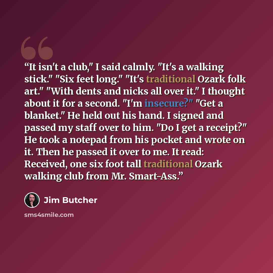 “It isn't a club," I said calmly. "It's a walking stick." "Six feet long." "It's traditional Ozark folk art." "With dents and nicks all over it." I thought about it for a second. "I'm insecure?" "Get a blanket." He held out his hand. I signed and passed my staff over to him. "Do I get a receipt?"…” quote by Jim Butcher